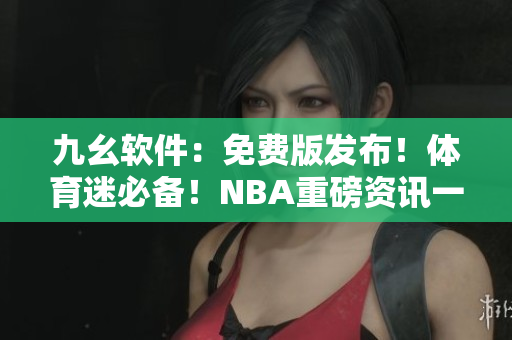九幺軟件：免費(fèi)版發(fā)布！體育迷必備！NBA重磅資訊一網(wǎng)打盡！