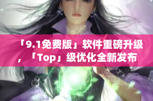 「9.1免費版」軟件重磅升級，「Top」級優(yōu)化全新發(fā)布！