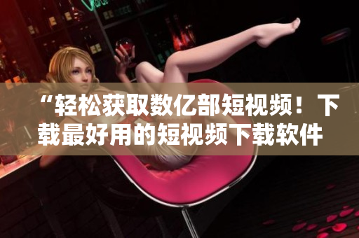 “輕松獲取數億部短視頻！下載最好用的短視頻下載軟件”