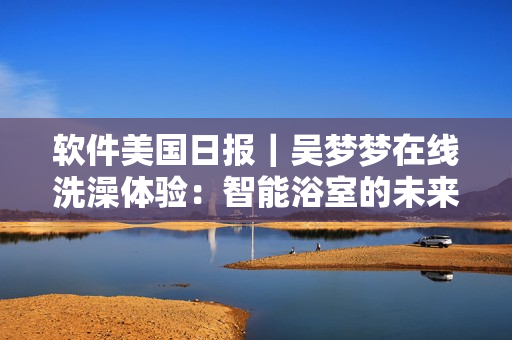軟件美國日報｜吳夢夢在線洗澡體驗：智能浴室的未來已來！