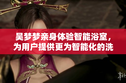 吳夢(mèng)夢(mèng)親身體驗(yàn)智能浴室，為用戶提供更為智能化的洗浴體驗(yàn)