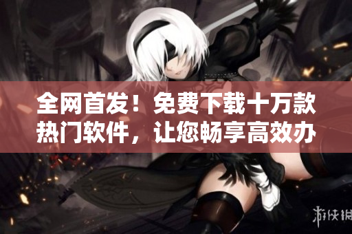 全網(wǎng)首發(fā)！免費(fèi)下載十萬(wàn)款熱門軟件，讓您暢享高效辦公與精彩娛樂
