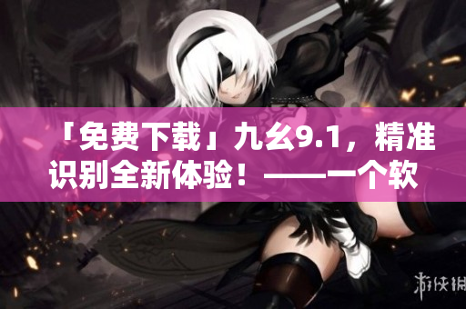 「免費(fèi)下載」九幺9.1，精準(zhǔn)識別全新體驗(yàn)！——一個(gè)軟件編輯的推薦