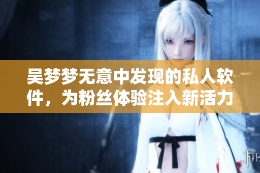 吳夢(mèng)夢(mèng)無(wú)意中發(fā)現(xiàn)的私人軟件，為粉絲體驗(yàn)注入新活力
