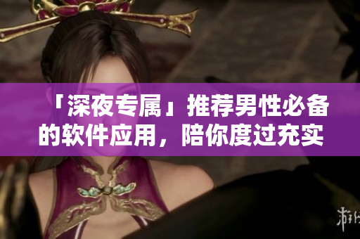 「深夜專屬」推薦男性必備的軟件應(yīng)用，陪你度過充實(shí)的夜生活！