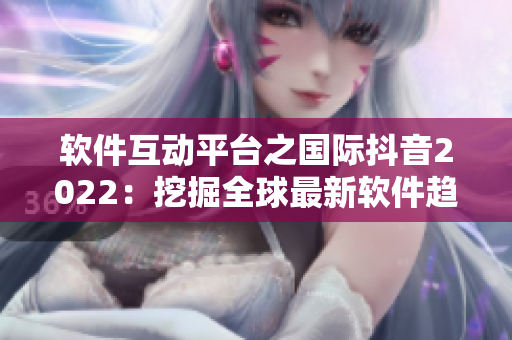 軟件互動平臺之國際抖音2022：挖掘全球最新軟件趨勢與創(chuàng)新應(yīng)用