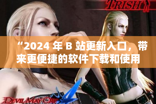 “2024 年 B 站更新入口，帶來更便捷的軟件下載和使用體驗！”