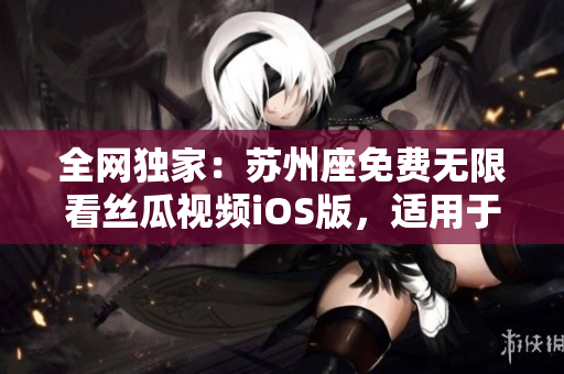 全網(wǎng)獨家：蘇州座免費無限看絲瓜視頻iOS版，適用于軟件愛好者！