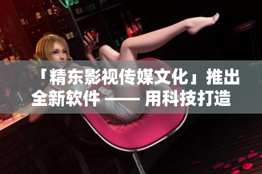 「精東影視傳媒文化」推出全新軟件 —— 用科技打造卓越用戶(hù)體驗(yàn)！