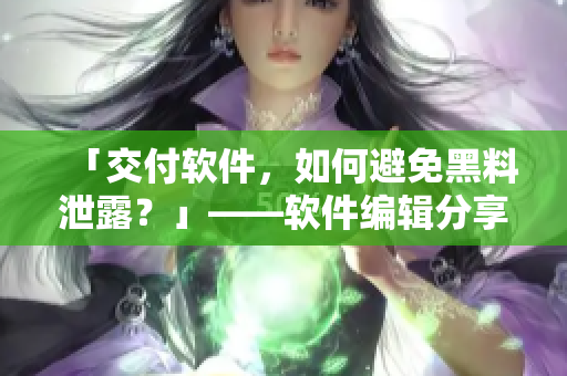 「交付軟件，如何避免黑料泄露？」——軟件編輯分享五大防范措施