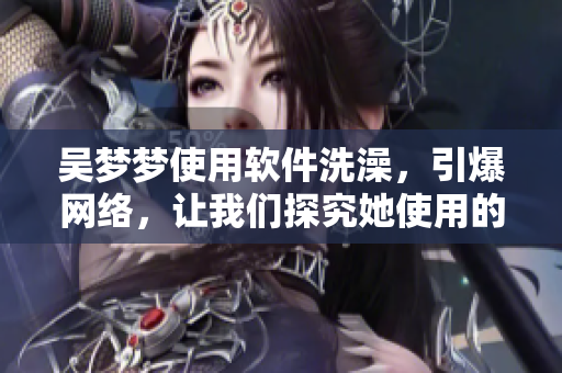 吳夢(mèng)夢(mèng)使用軟件洗澡，引爆網(wǎng)絡(luò)，讓我們探究她使用的洗浴軟件的秘密