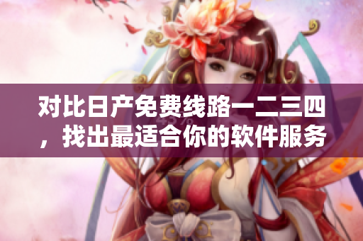 對比日產(chǎn)免費(fèi)線路一二三四，找出最適合你的軟件服務(wù)！