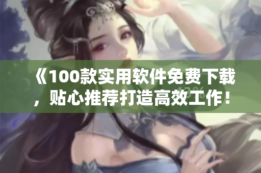 《100款實用軟件免費(fèi)下載，貼心推薦打造高效工作！》