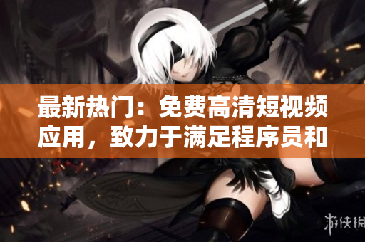 最新熱門：免費(fèi)高清短視頻應(yīng)用，致力于滿足程序員和軟件愛好者的各種需求！