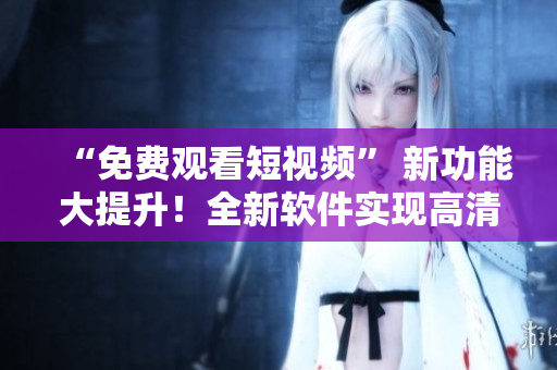 “免費觀看短視頻” 新功能大提升！全新軟件實現(xiàn)高清流暢體驗！