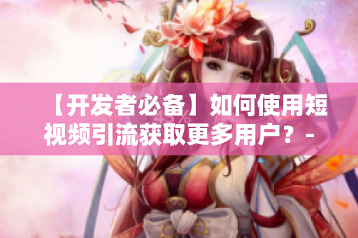 【開發(fā)者必備】如何使用短視頻引流獲取更多用戶？-軟件相關