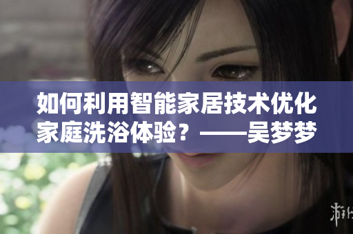 如何利用智能家居技術(shù)優(yōu)化家庭洗浴體驗？——吳夢夢到粉絲家里洗澡的啟示