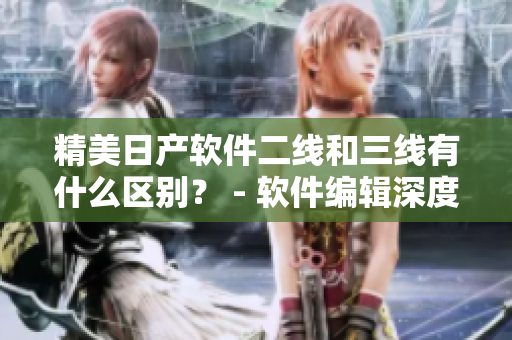 精美日產(chǎn)軟件二線和三線有什么區(qū)別？ - 軟件編輯深度解讀