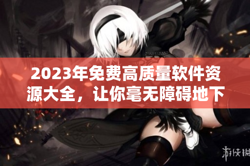 2023年免費(fèi)高質(zhì)量軟件資源大全，讓你毫無障礙地下載和使用！