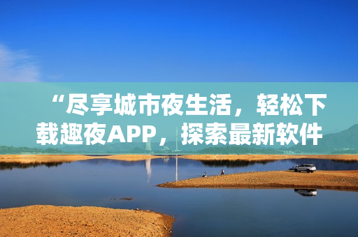 “盡享城市夜生活，輕松下載趣夜APP，探索最新軟件科技”