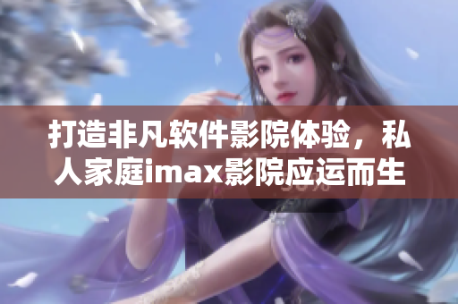 打造非凡軟件影院體驗，私人家庭imax影院應(yīng)運而生！