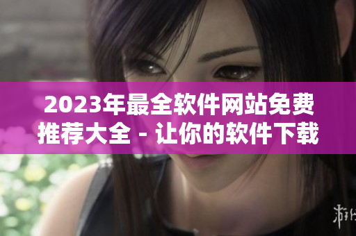 2023年最全軟件網(wǎng)站免費(fèi)推薦大全 - 讓你的軟件下載更輕松！