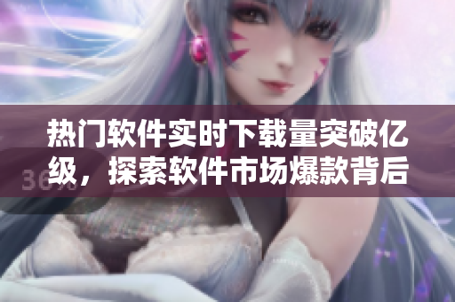 熱門軟件實時下載量突破億級，探索軟件市場爆款背后的秘密