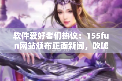 軟件愛(ài)好者們熱議：155fun網(wǎng)站頒布正面新聞，吹噓不間斷創(chuàng)新！