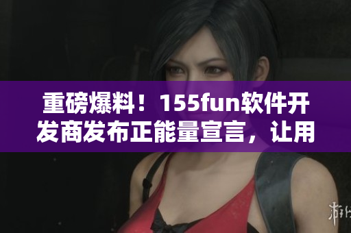 重磅爆料！155fun軟件開發(fā)商發(fā)布正能量宣言，讓用戶使用更放心
