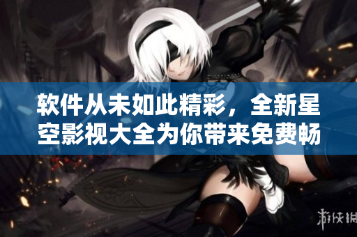 軟件從未如此精彩，全新星空影視大全為你帶來免費(fèi)暢享！