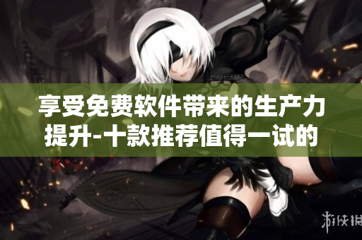 享受免費(fèi)軟件帶來(lái)的生產(chǎn)力提升-十款推薦值得一試的免費(fèi)軟件
