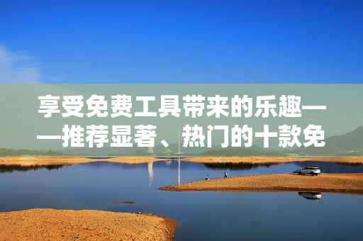 享受免費工具帶來的樂趣——推薦顯著、熱門的十款免費軟件