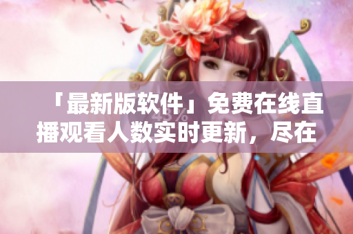 「最新版軟件」免費在線直播觀看人數(shù)實時更新，盡在網(wǎng)站！