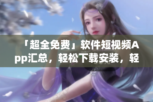 「超全免費(fèi)」軟件短視頻App匯總，輕松下載安裝，輕松享受高品質(zhì)視覺享受