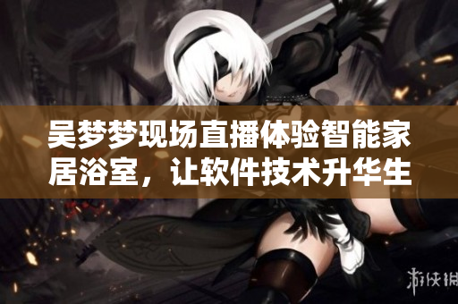 吳夢夢現(xiàn)場直播體驗(yàn)智能家居浴室，讓軟件技術(shù)升華生活品質(zhì)！