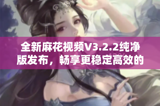 全新麻花視頻V3.2.2純凈版發(fā)布，暢享更穩(wěn)定高效的軟件體驗