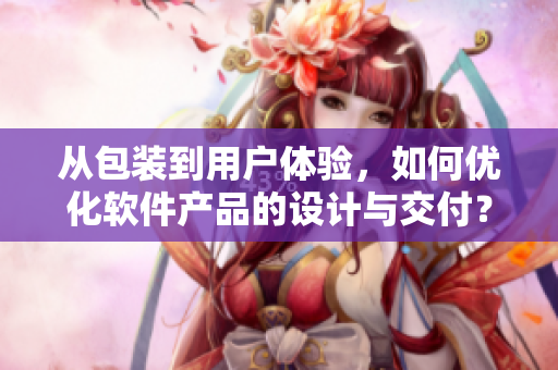 從包裝到用戶體驗(yàn)，如何優(yōu)化軟件產(chǎn)品的設(shè)計(jì)與交付？