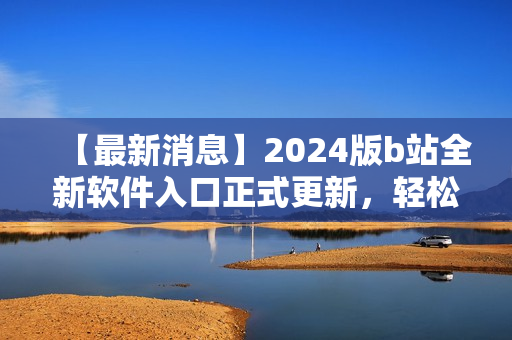 【最新消息】2024版b站全新軟件入口正式更新，輕松訪問你最喜愛的軟件！