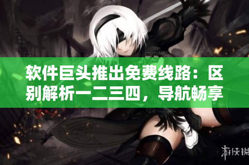 軟件巨頭推出免費線路：區(qū)別解析一二三四，導航暢享不再困惑