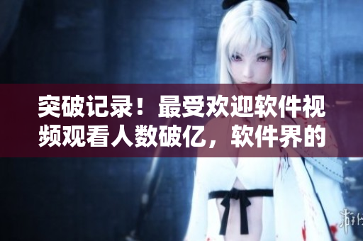 突破記錄！最受歡迎軟件視頻觀看人數(shù)破億，軟件界的超級IP？