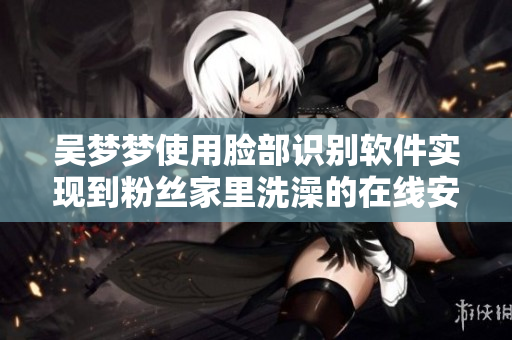 吳夢(mèng)夢(mèng)使用臉部識(shí)別軟件實(shí)現(xiàn)到粉絲家里洗澡的在線安排