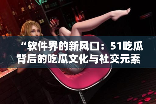 “軟件界的新風口：51吃瓜背后的吃瓜文化與社交元素”