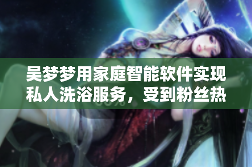 吳夢夢用家庭智能軟件實現(xiàn)私人洗浴服務(wù)，受到粉絲熱捧！