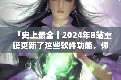 「史上最全｜2024年B站重磅更新了這些軟件功能，你get了嗎？」