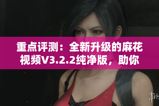 重點(diǎn)評測：全新升級的麻花視頻V3.2.2純凈版，助你暢享更流暢的觀影體驗(yàn)