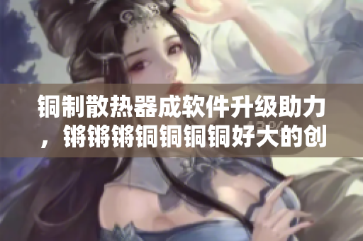 銅制散熱器成軟件升級(jí)助力，鏘鏘鏘銅銅銅銅好大的創(chuàng)新之路