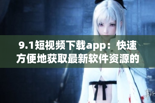 9.1短視頻下載app：快速方便地獲取最新軟件資源的好選擇！