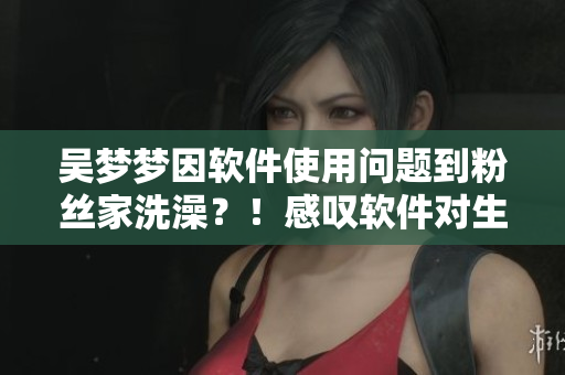 吳夢(mèng)夢(mèng)因軟件使用問(wèn)題到粉絲家洗澡？！感嘆軟件對(duì)生活影響多大！