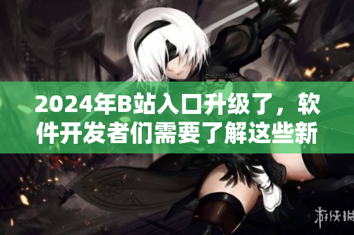 2024年B站入口升級了，軟件開發(fā)者們需要了解這些新變化！