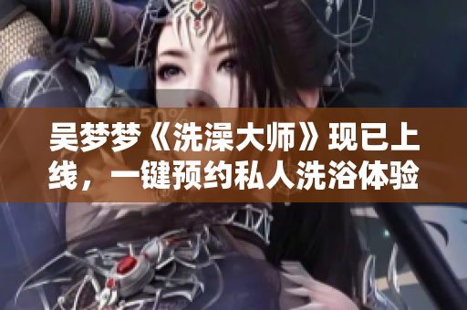 吳夢夢《洗澡大師》現(xiàn)已上線，一鍵預(yù)約私人洗浴體驗